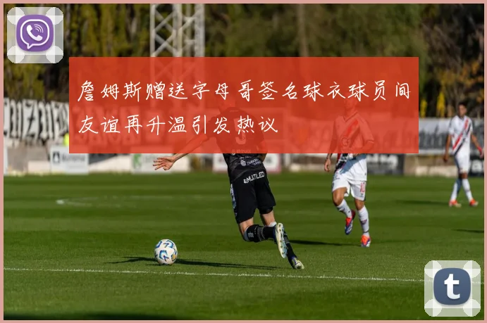 詹姆斯赠送字母哥签名球衣球员间友谊再升温引发热议
