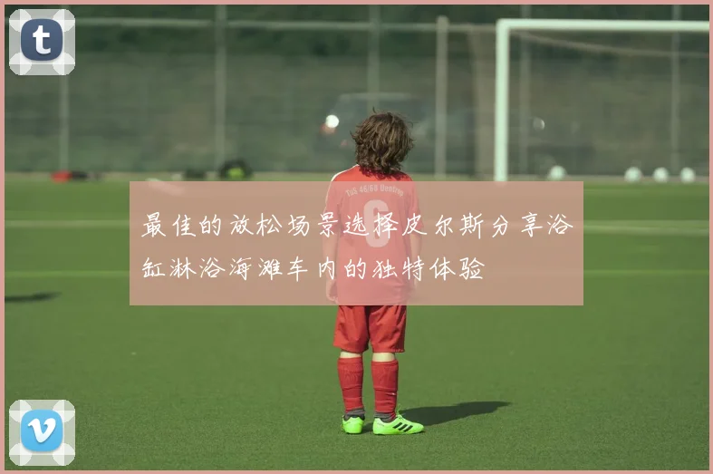 最佳的放松场景选择皮尔斯分享浴缸淋浴海滩车内的独特体验