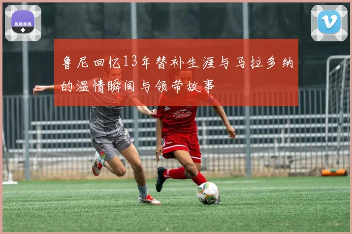 鲁尼回忆13年替补生涯与马拉多纳的温情瞬间与领带故事