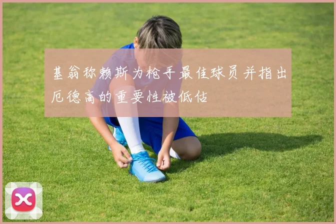 基翁称赖斯为枪手最佳球员并指出厄德高的重要性被低估