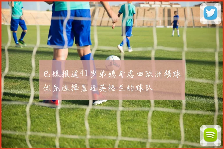 巴媒报道41岁弟媳考虑回欧洲踢球优先选择靠近英格兰的球队