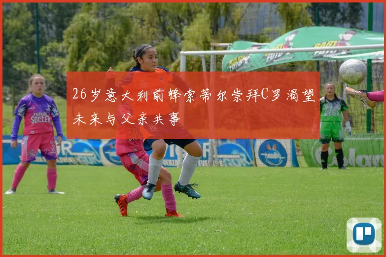 26岁意大利前锋索蒂尔崇拜C罗渴望未来与父亲共事