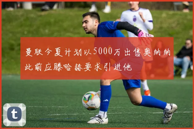 曼联今夏计划以5000万出售奥纳纳此前应滕哈赫要求引进他