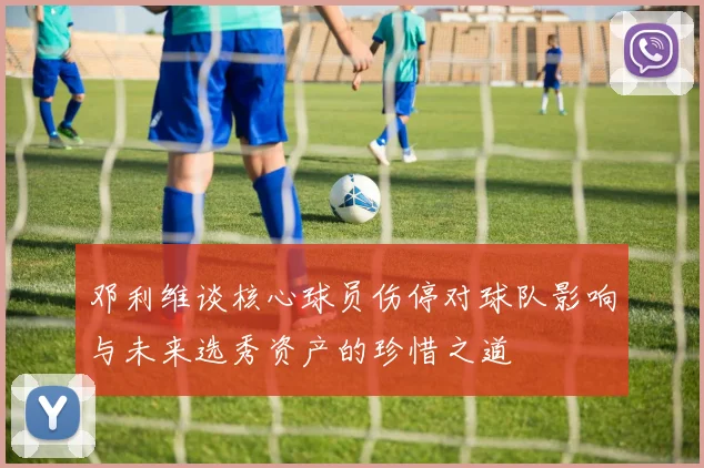 邓利维谈核心球员伤停对球队影响与未来选秀资产的珍惜之道