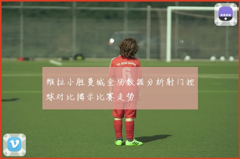 维拉小胜曼城全场数据分析射门控球对比揭示比赛走势