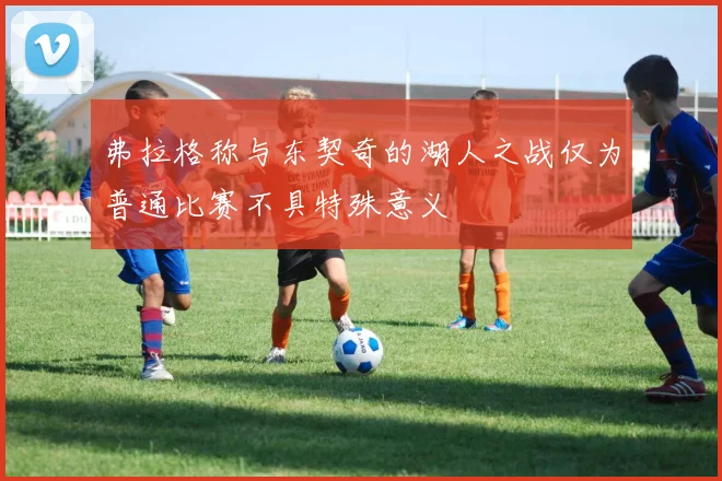 弗拉格称与东契奇的湖人之战仅为普通比赛不具特殊意义
