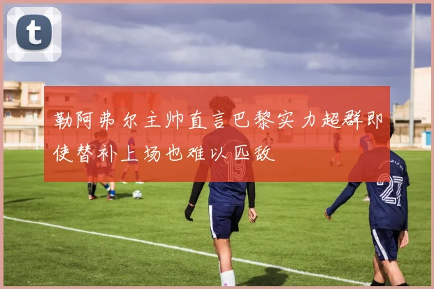 勒阿弗尔主帅直言巴黎实力超群即使替补上场也难以匹敌