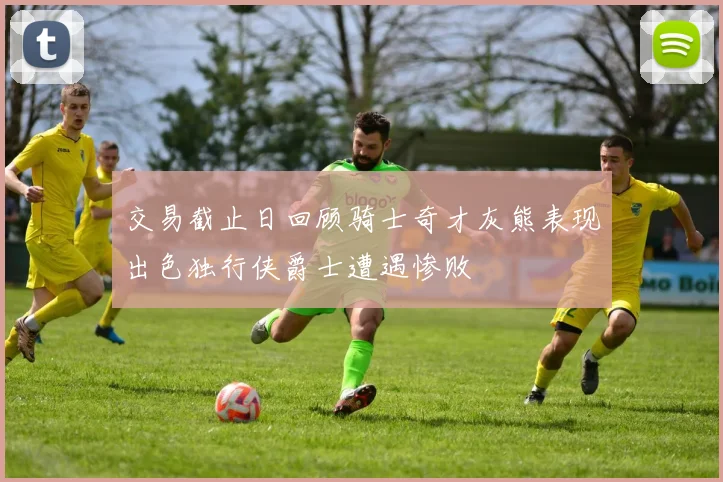 交易截止日回顾骑士奇才灰熊表现出色独行侠爵士遭遇惨败