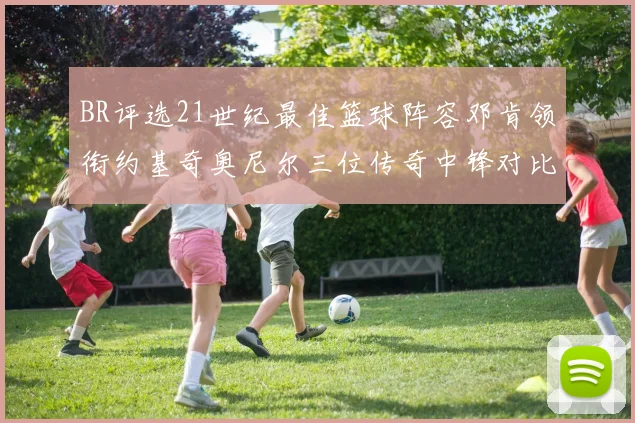 BR评选21世纪最佳篮球阵容邓肯领衔约基奇奥尼尔三位传奇中锋对比分析