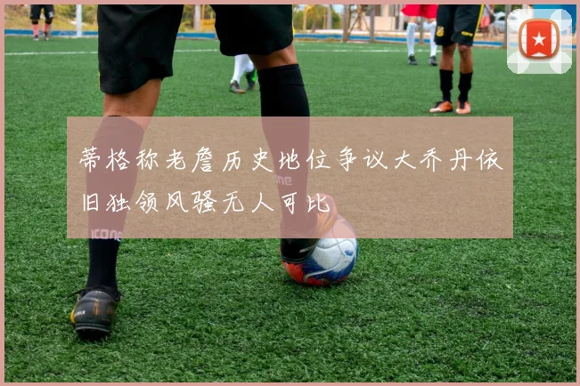 蒂格称老詹历史地位争议大乔丹依旧独领风骚无人可比