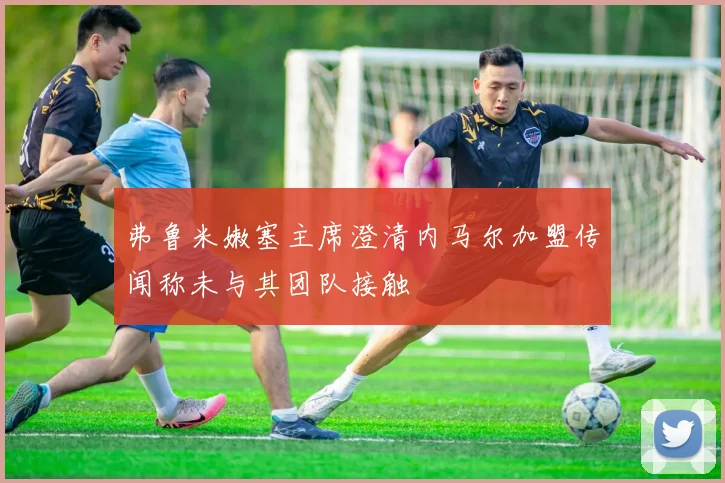 弗鲁米嫩塞主席澄清内马尔加盟传闻称未与其团队接触
