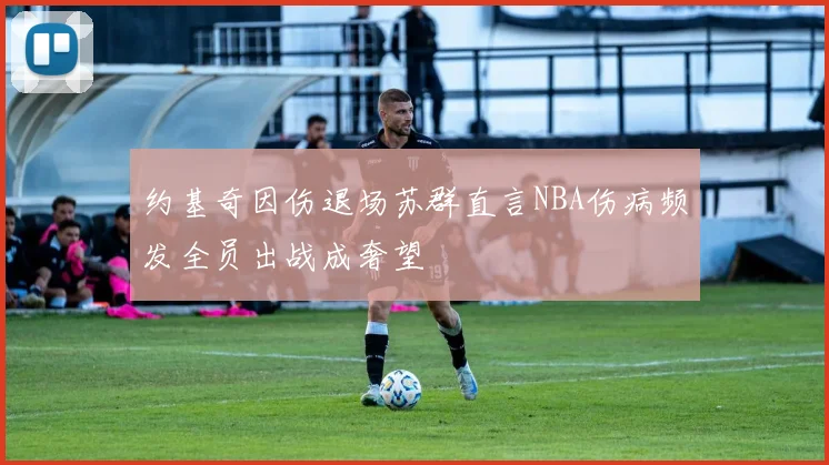 约基奇因伤退场苏群直言NBA伤病频发全员出战成奢望