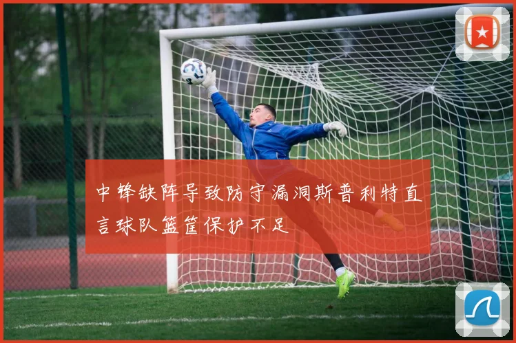 中锋缺阵导致防守漏洞斯普利特直言球队篮筐保护不足