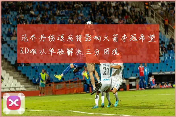 范乔丹伤退或将影响火箭夺冠希望KD难以单独解决三分困境