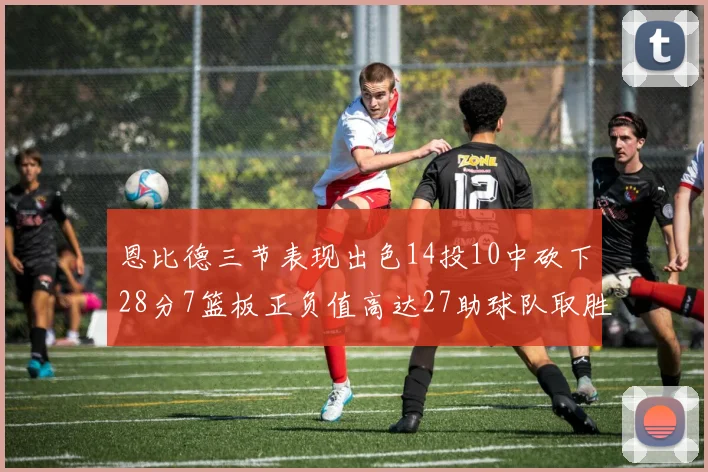 恩比德三节表现出色14投10中砍下28分7篮板正负值高达27助球队取胜