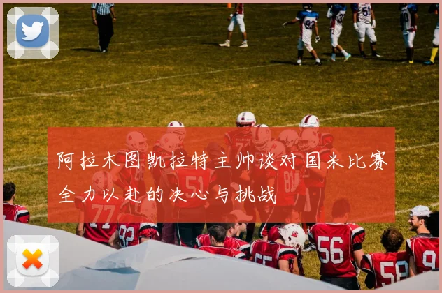 阿拉木图凯拉特主帅谈对国米比赛全力以赴的决心与挑战