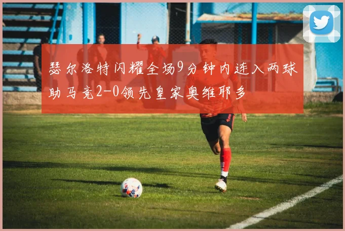 瑟尔洛特闪耀全场9分钟内连入两球助马竞2-0领先皇家奥维耶多