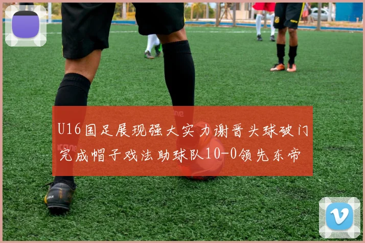 U16国足展现强大实力谢晋头球破门完成帽子戏法助球队10-0领先东帝汶