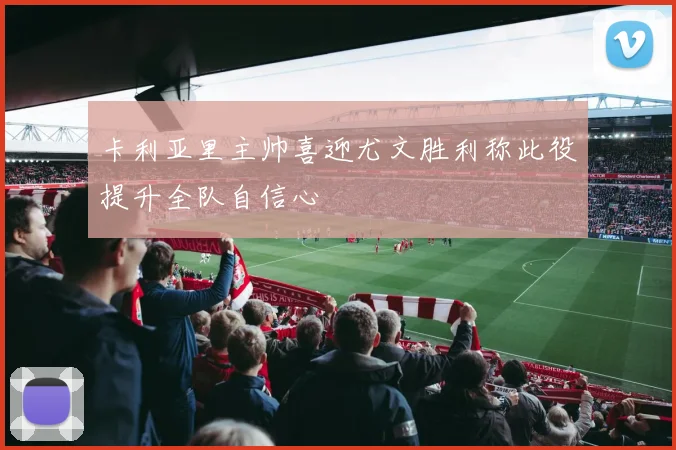 卡利亚里主帅喜迎尤文胜利称此役提升全队自信心