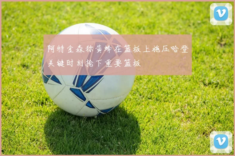 阿特金森称黄蜂在篮板上施压哈登关键时刻抢下重要篮板