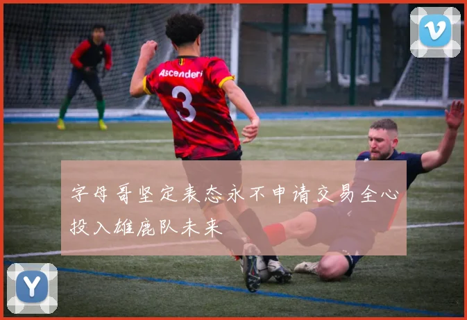 字母哥坚定表态永不申请交易全心投入雄鹿队未来