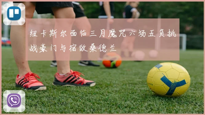 纽卡斯尔面临三月魔咒六场五负挑战豪门与宿敌桑德兰
