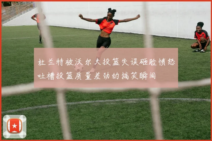 杜兰特被沃尔夫投篮失误砸脸愤怒吐槽投篮质量差劲的搞笑瞬间