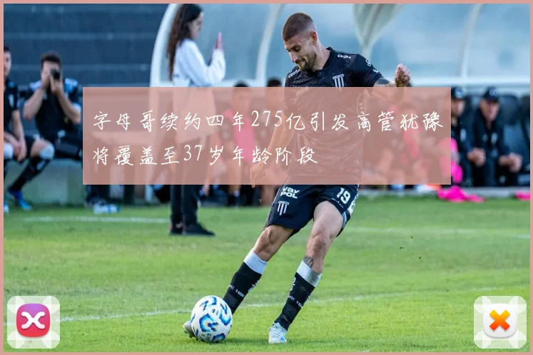 字母哥续约四年275亿引发高管犹豫将覆盖至37岁年龄阶段