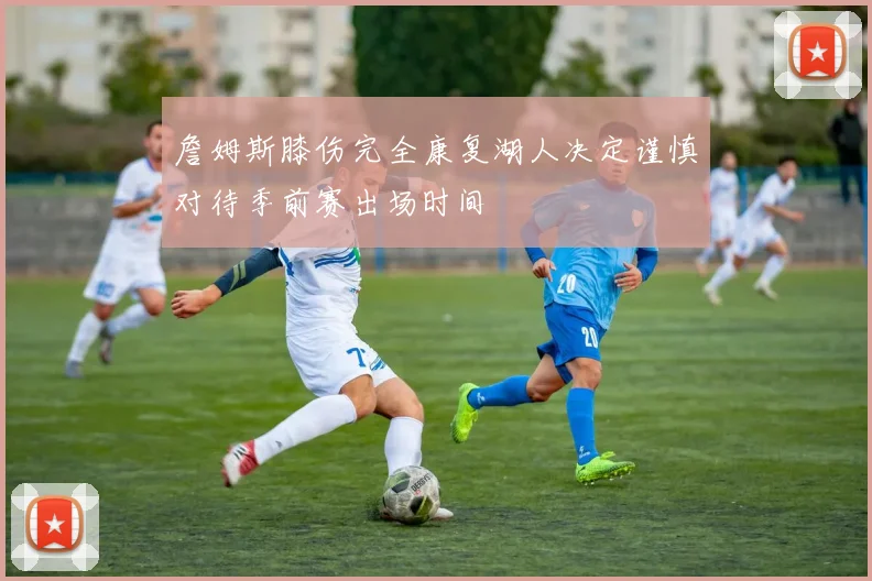詹姆斯膝伤完全康复湖人决定谨慎对待季前赛出场时间