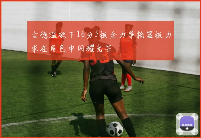 古德温砍下16分5板全力争抢篮板力求在角色中闪耀光芒