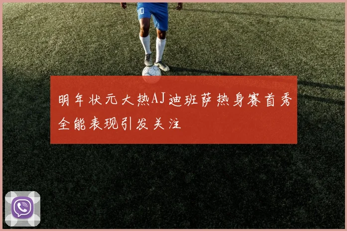 明年状元大热AJ迪班萨热身赛首秀全能表现引发关注