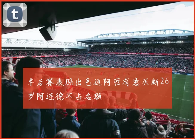 季后赛表现出色迈阿密有意买断26岁阿连德不占名额
