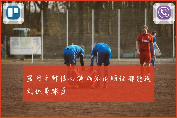 篮网主帅信心满满无论顺位都能选到优秀球员