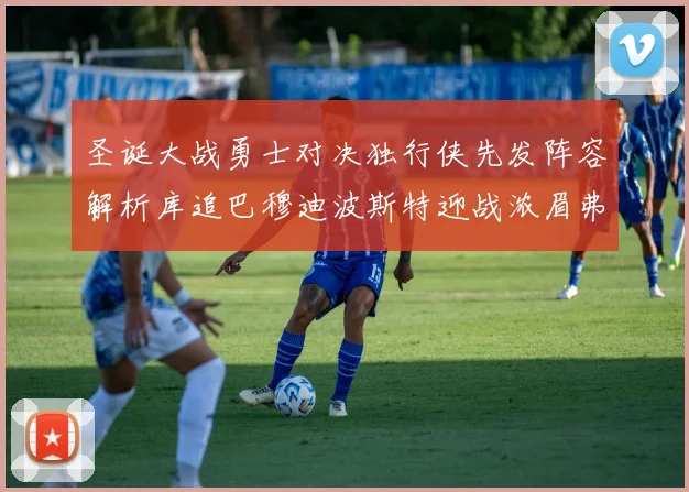 圣诞大战勇士对决独行侠先发阵容解析库追巴穆迪波斯特迎战浓眉弗拉格