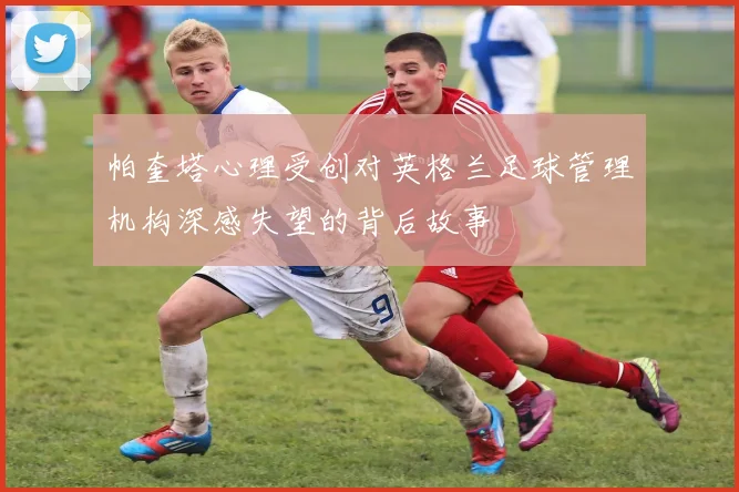 帕奎塔心理受创对英格兰足球管理机构深感失望的背后故事