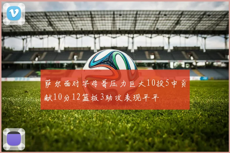 萨尔面对字母哥压力巨大10投5中贡献10分12篮板3助攻表现平平