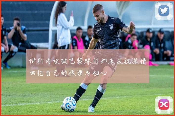 伊科内攻破巴黎球门却未庆祝深情回忆自己的根源与初心