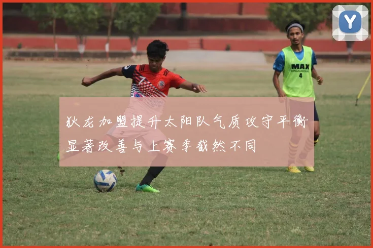 狄龙加盟提升太阳队气质攻守平衡显著改善与上赛季截然不同