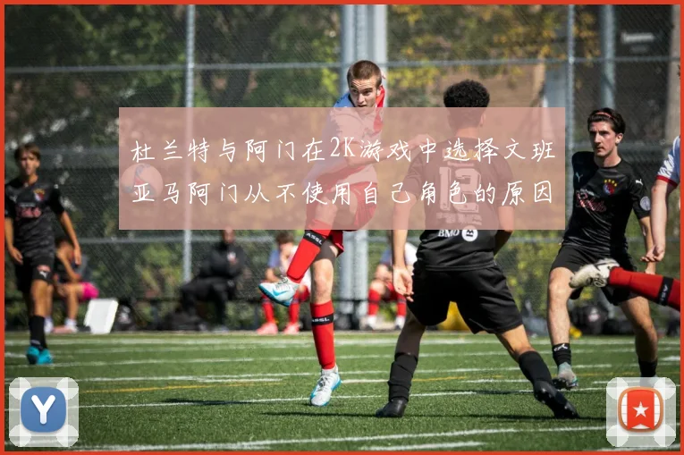 杜兰特与阿门在2K游戏中选择文班亚马阿门从不使用自己角色的原因揭秘