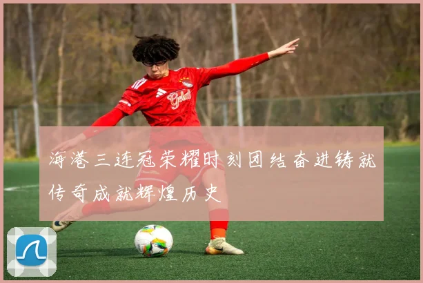 海港三连冠荣耀时刻团结奋进铸就传奇成就辉煌历史