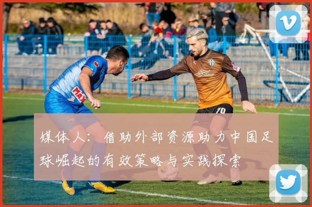 媒体人：借助外部资源助力中国足球崛起的有效策略与实践探索