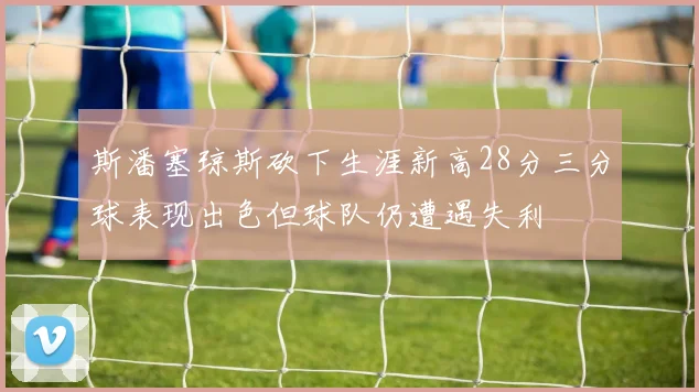 斯潘塞琼斯砍下生涯新高28分三分球表现出色但球队仍遭遇失利