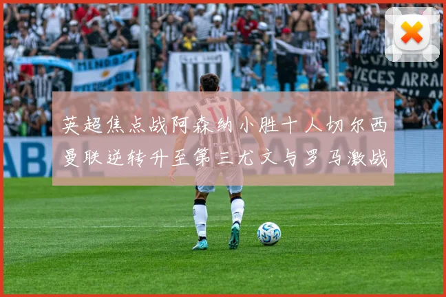 英超焦点战阿森纳小胜十人切尔西曼联逆转升至第三尤文与罗马激战平局