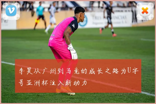 李昊从广州到马竞的成长之路为U字号亚洲杯注入新动力