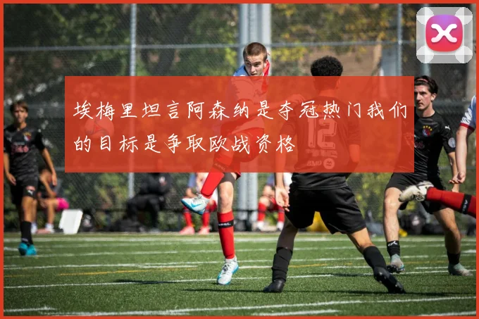 埃梅里坦言阿森纳是夺冠热门我们的目标是争取欧战资格