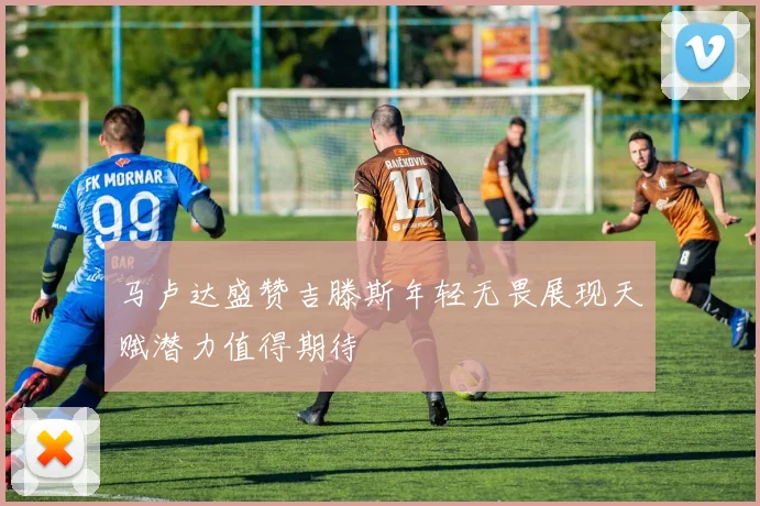 马卢达盛赞吉滕斯年轻无畏展现天赋潜力值得期待