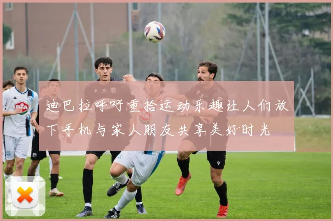 迪巴拉呼吁重拾运动乐趣让人们放下手机与家人朋友共享美好时光