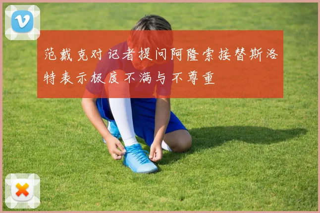 范戴克对记者提问阿隆索接替斯洛特表示极度不满与不尊重
