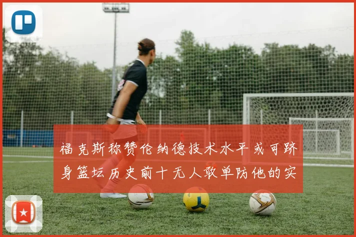 福克斯称赞伦纳德技术水平或可跻身篮坛历史前十无人敢单防他的实力