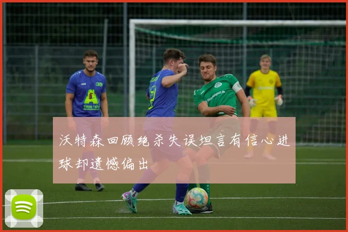 沃特森回顾绝杀失误坦言有信心进球却遗憾偏出